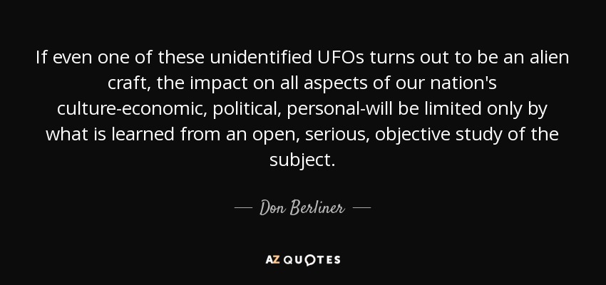 If even one of these unidentified UFOs turns out to be an alien craft, the impact on all aspects of our nation's culture-economic, political, personal-will be limited only by what is learned from an open, serious, objective study of the subject. - Don Berliner