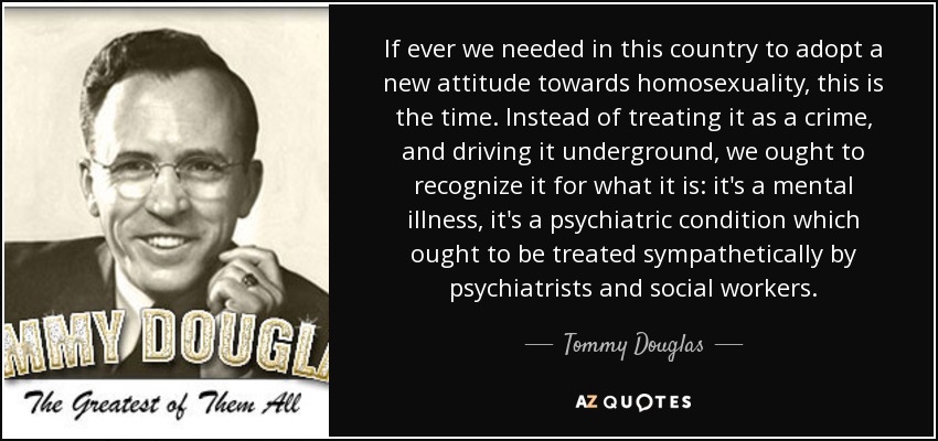 If ever we needed in this country to adopt a new attitude towards homosexuality, this is the time. Instead of treating it as a crime, and driving it underground, we ought to recognize it for what it is: it's a mental illness, it's a psychiatric condition which ought to be treated sympathetically by psychiatrists and social workers. - Tommy Douglas