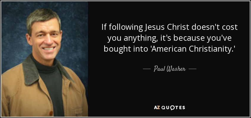 If following Jesus Christ doesn't cost you anything, it's because you've bought into 'American Christianity.' - Paul Washer