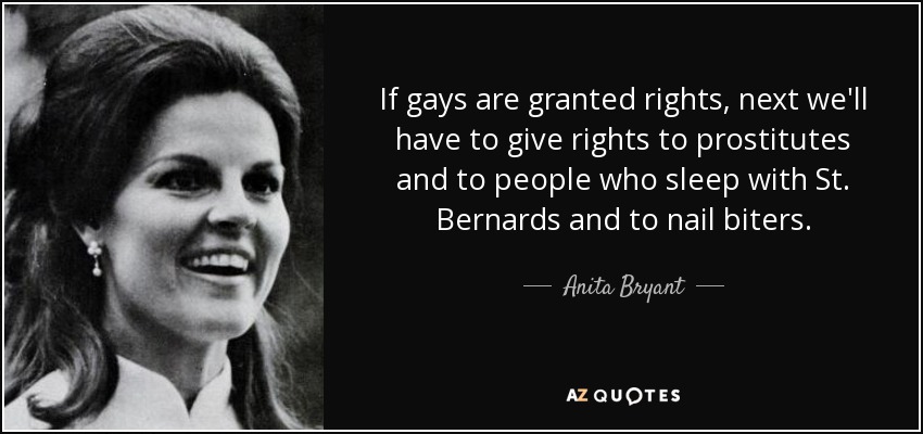 If gays are granted rights, next we'll have to give rights to prostitutes and to people who sleep with St. Bernards and to nail biters. - Anita Bryant