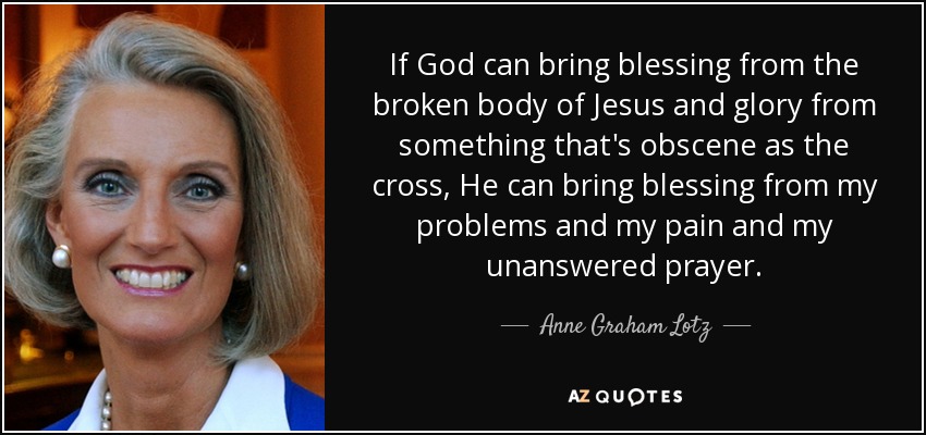 If God can bring blessing from the broken body of Jesus and glory from something that's obscene as the cross, He can bring blessing from my problems and my pain and my unanswered prayer. - Anne Graham Lotz