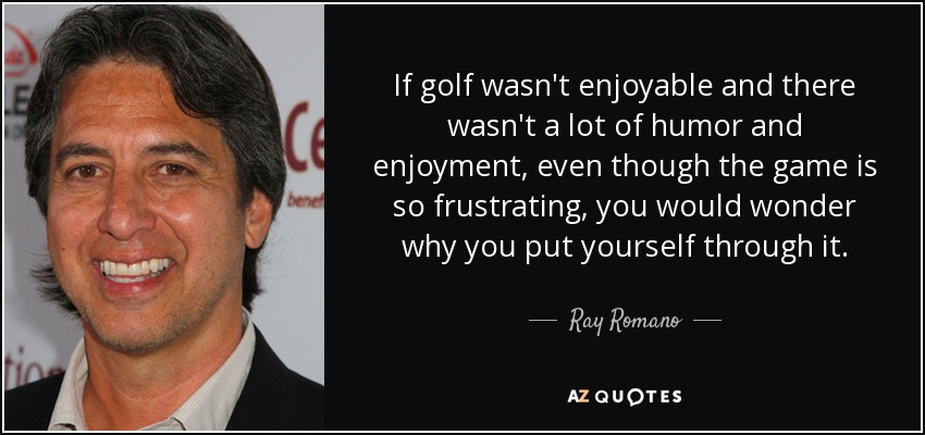 If golf wasn't enjoyable and there wasn't a lot of humor and enjoyment, even though the game is so frustrating, you would wonder why you put yourself through it. - Ray Romano