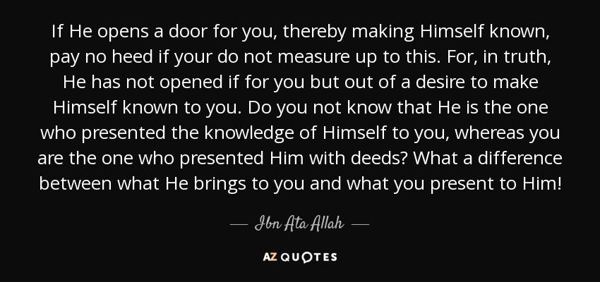 If He opens a door for you, thereby making Himself known, pay no heed if your do not measure up to this. For, in truth, He has not opened if for you but out of a desire to make Himself known to you. Do you not know that He is the one who presented the knowledge of Himself to you, whereas you are the one who presented Him with deeds? What a difference between what He brings to you and what you present to Him! - Ibn Ata Allah