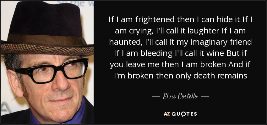 If I am frightened then I can hide it If I am crying, I'll call it laughter If I am haunted, I'll call it my imaginary friend If I am bleeding I'll call it wine But if you leave me then I am broken And if I'm broken then only death remains - Elvis Costello