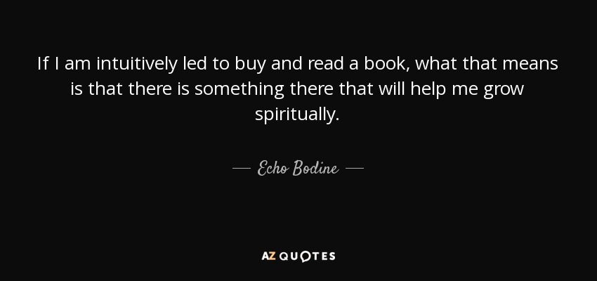 If I am intuitively led to buy and read a book, what that means is that there is something there that will help me grow spiritually. - Echo Bodine
