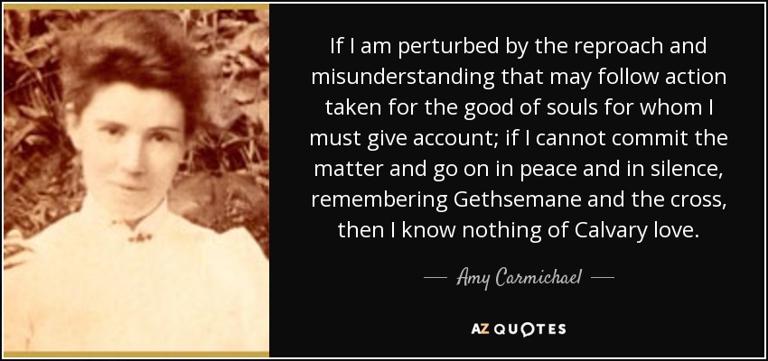 If I am perturbed by the reproach and misunderstanding that may follow action taken for the good of souls for whom I must give account; if I cannot commit the matter and go on in peace and in silence, remembering Gethsemane and the cross, then I know nothing of Calvary love. - Amy Carmichael