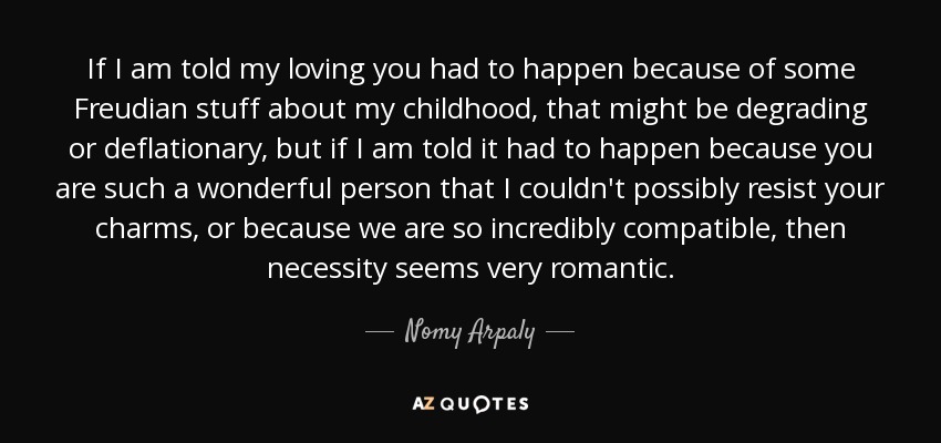 If I am told my loving you had to happen because of some Freudian stuff about my childhood, that might be degrading or deflationary, but if I am told it had to happen because you are such a wonderful person that I couldn't possibly resist your charms, or because we are so incredibly compatible, then necessity seems very romantic. - Nomy Arpaly