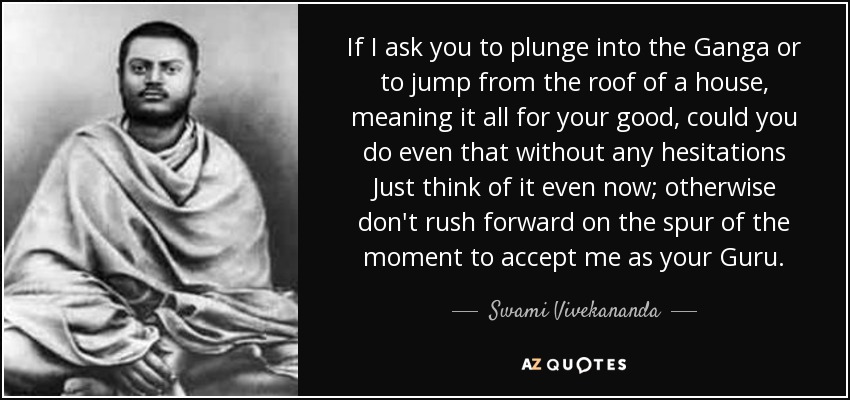 If I ask you to plunge into the Ganga or to jump from the roof of a house, meaning it all for your good, could you do even that without any hesitations Just think of it even now; otherwise don't rush forward on the spur of the moment to accept me as your Guru. - Swami Vivekananda