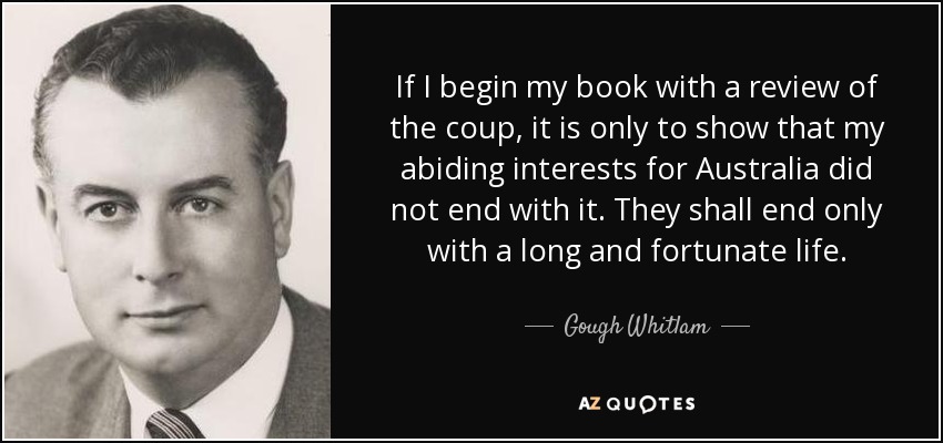 If I begin my book with a review of the coup, it is only to show that my abiding interests for Australia did not end with it. They shall end only with a long and fortunate life. - Gough Whitlam