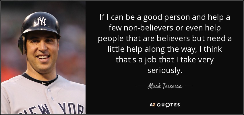 If I can be a good person and help a few non-believers or even help people that are believers but need a little help along the way, I think that's a job that I take very seriously. - Mark Teixeira