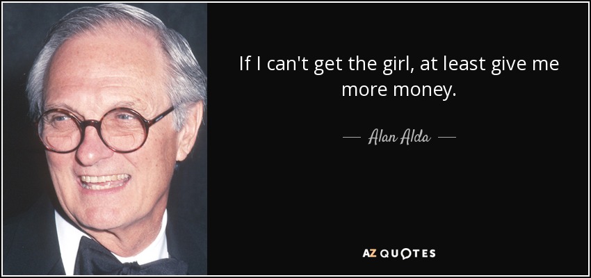 If I can't get the girl, at least give me more money. - Alan Alda