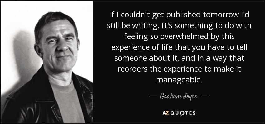 If I couldn't get published tomorrow I'd still be writing. It's something to do with feeling so overwhelmed by this experience of life that you have to tell someone about it, and in a way that reorders the experience to make it manageable. - Graham Joyce