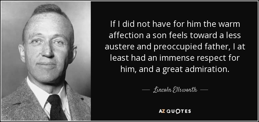 If I did not have for him the warm affection a son feels toward a less austere and preoccupied father, I at least had an immense respect for him, and a great admiration. - Lincoln Ellsworth