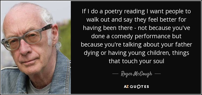 If I do a poetry reading I want people to walk out and say they feel better for having been there - not because you've done a comedy performance but because you're talking about your father dying or having young children, things that touch your soul - Roger McGough