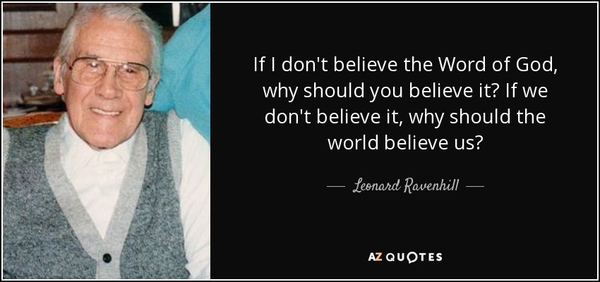 If I don't believe the Word of God, why should you believe it? If we don't believe it, why should the world believe us? - Leonard Ravenhill