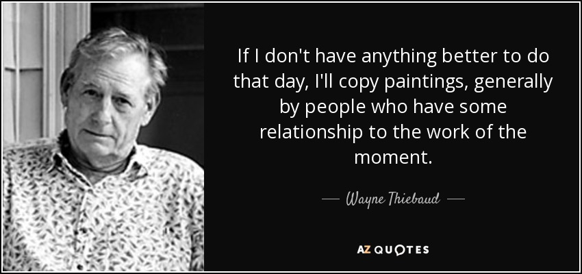 If I don't have anything better to do that day, I'll copy paintings, generally by people who have some relationship to the work of the moment. - Wayne Thiebaud