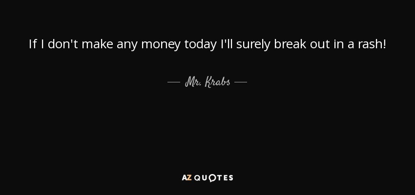 If I don't make any money today I'll surely break out in a rash! - Mr. Krabs