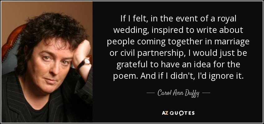 Si, en el caso de una boda real, me sintiera inspirado para escribir sobre personas que se unen en matrimonio o unión civil, simplemente agradecería tener una idea para el poema. Y si no la tuviera, la ignoraría. - Carol Ann Duffy