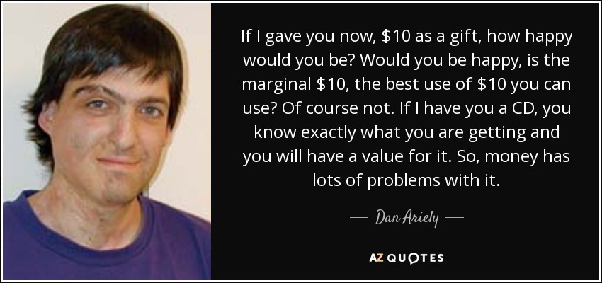 If I gave you now, $10 as a gift, how happy would you be? Would you be happy, is the marginal $10, the best use of $10 you can use? Of course not. If I have you a CD, you know exactly what you are getting and you will have a value for it. So, money has lots of problems with it. - Dan Ariely