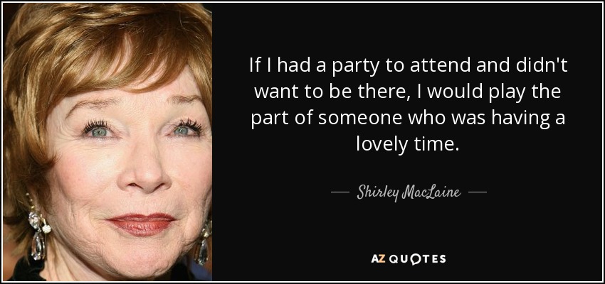 If I had a party to attend and didn't want to be there, I would play the part of someone who was having a lovely time. - Shirley MacLaine