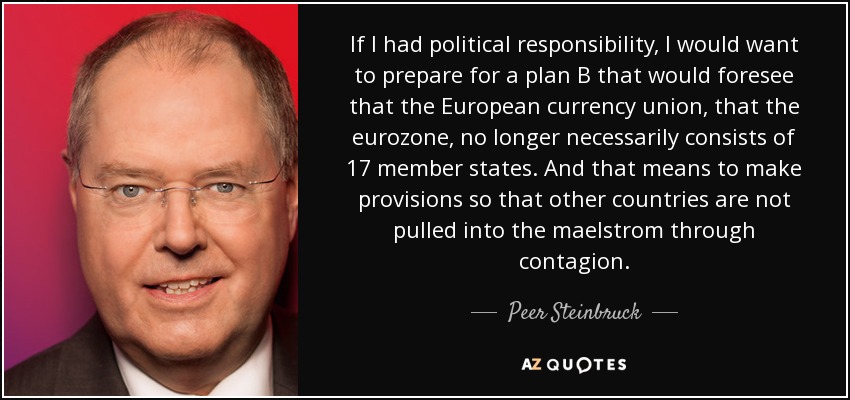 If I had political responsibility, I would want to prepare for a plan B that would foresee that the European currency union, that the eurozone, no longer necessarily consists of 17 member states. And that means to make provisions so that other countries are not pulled into the maelstrom through contagion. - Peer Steinbruck