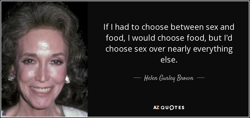 If I had to choose between sex and food, I would choose food, but I'd choose sex over nearly everything else. - Helen Gurley Brown