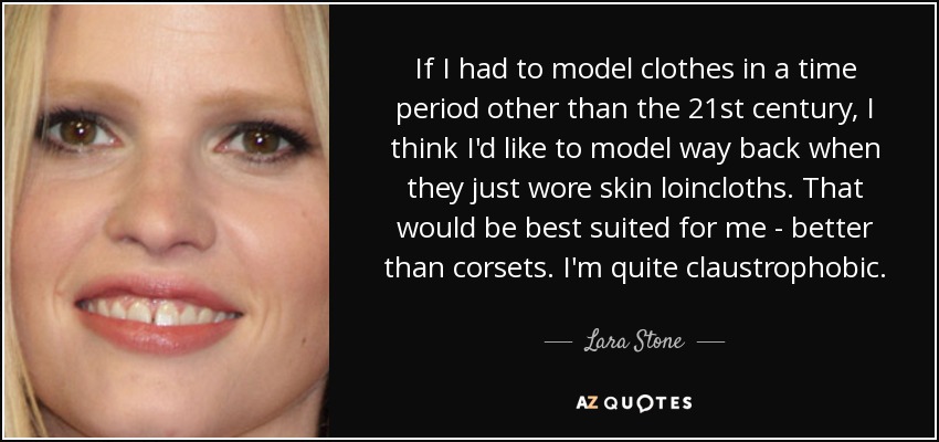 If I had to model clothes in a time period other than the 21st century, I think I'd like to model way back when they just wore skin loincloths. That would be best suited for me - better than corsets. I'm quite claustrophobic. - Lara Stone