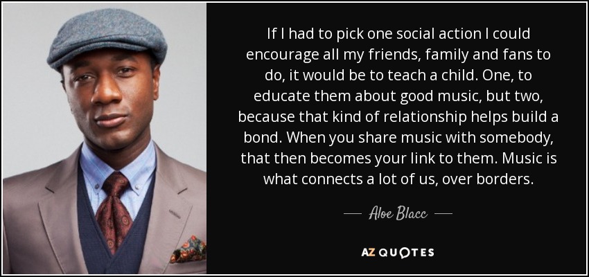 If I had to pick one social action I could encourage all my friends, family and fans to do, it would be to teach a child. One, to educate them about good music, but two, because that kind of relationship helps build a bond. When you share music with somebody, that then becomes your link to them. Music is what connects a lot of us, over borders. - Aloe Blacc