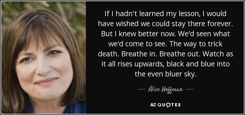 If I hadn't learned my lesson, I would have wished we could stay there forever. But I knew better now. We'd seen what we'd come to see. The way to trick death. Breathe in. Breathe out. Watch as it all rises upwards, black and blue into the even bluer sky. - Alice Hoffman