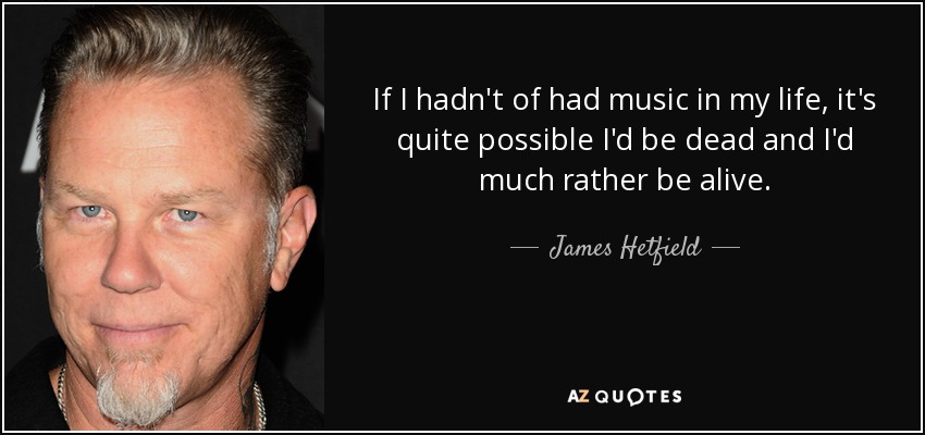 If I hadn't of had music in my life, it's quite possible I'd be dead and I'd much rather be alive. - James Hetfield