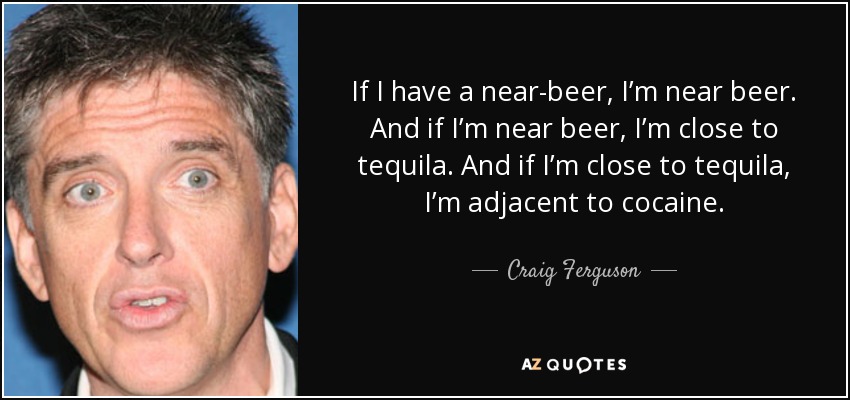 If I have a near-beer, I’m near beer. And if I’m near beer, I’m close to tequila. And if I’m close to tequila, I’m adjacent to cocaine. - Craig Ferguson