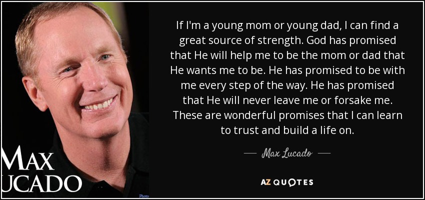 If I'm a young mom or young dad, I can find a great source of strength. God has promised that He will help me to be the mom or dad that He wants me to be. He has promised to be with me every step of the way. He has promised that He will never leave me or forsake me. These are wonderful promises that I can learn to trust and build a life on. - Max Lucado