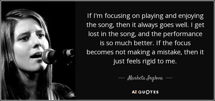 If I'm focusing on playing and enjoying the song, then it always goes well. I get lost in the song, and the performance is so much better. If the focus becomes not making a mistake, then it just feels rigid to me. - Marketa Irglova