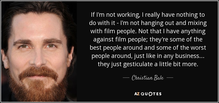 If I'm not working, I really have nothing to do with it - I'm not hanging out and mixing with film people. Not that I have anything against film people; they're some of the best people around and some of the worst people around, just like in any business... they just gesticulate a little bit more. - Christian Bale