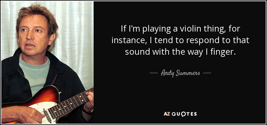 If I'm playing a violin thing, for instance, I tend to respond to that sound with the way I finger. - Andy Summers