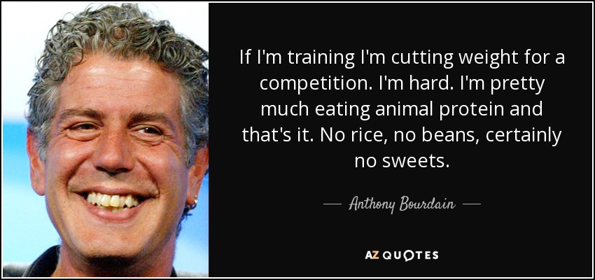 If I'm training I'm cutting weight for a competition. I'm hard. I'm pretty much eating animal protein and that's it. No rice, no beans, certainly no sweets. - Anthony Bourdain