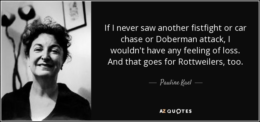 If I never saw another fistfight or car chase or Doberman attack, I wouldn't have any feeling of loss. And that goes for Rottweilers, too. - Pauline Kael