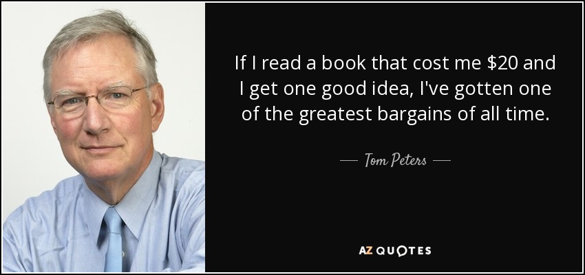 If I read a book that cost me $20 and I get one good idea, I've gotten one of the greatest bargains of all time. - Tom Peters