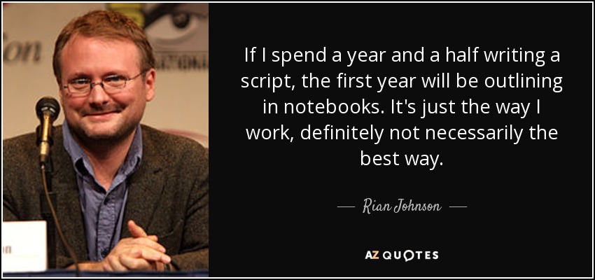 If I spend a year and a half writing a script, the first year will be outlining in notebooks. It's just the way I work, definitely not necessarily the best way. - Rian Johnson