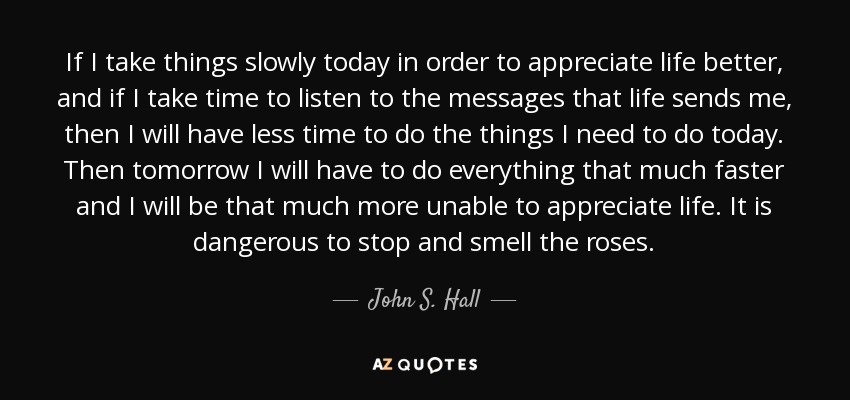 If I take things slowly today in order to appreciate life better, and if I take time to listen to the messages that life sends me, then I will have less time to do the things I need to do today. Then tomorrow I will have to do everything that much faster and I will be that much more unable to appreciate life. It is dangerous to stop and smell the roses. - John S. Hall