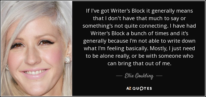 If I've got Writer's Block it generally means that I don't have that much to say or something's not quite connecting. I have had Writer's Block a bunch of times and it's generally because I'm not able to write down what I'm feeling basically. Mostly, I just need to be alone really, or be with someone who can bring that out of me. - Ellie Goulding