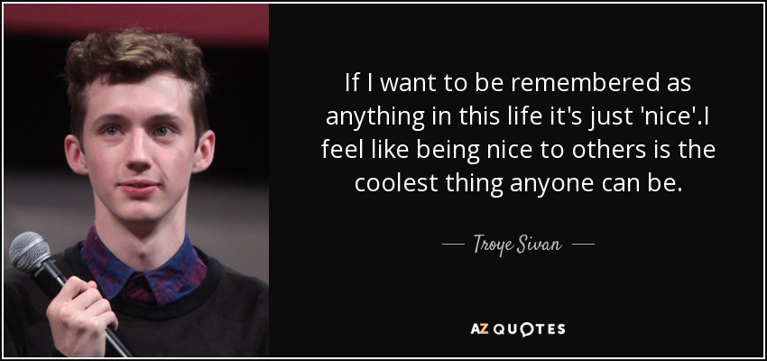 If I want to be remembered as anything in this life it's just 'nice'.I feel like being nice to others is the coolest thing anyone can be. - Troye Sivan