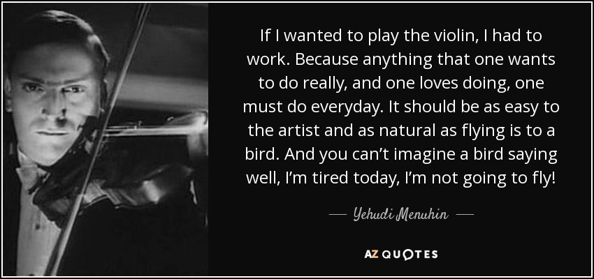 If I wanted to play the violin, I had to work. Because anything that one wants to do really, and one loves doing, one must do everyday. It should be as easy to the artist and as natural as flying is to a bird. And you can’t imagine a bird saying well, I’m tired today, I’m not going to fly! - Yehudi Menuhin