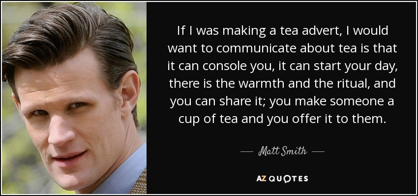 If I was making a tea advert, I would want to communicate about tea is that it can console you, it can start your day, there is the warmth and the ritual, and you can share it; you make someone a cup of tea and you offer it to them. - Matt Smith