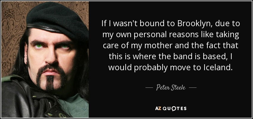 If I wasn't bound to Brooklyn, due to my own personal reasons like taking care of my mother and the fact that this is where the band is based, I would probably move to Iceland. - Peter Steele