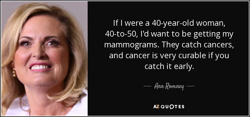 If I were a 40-year-old woman, 40-to-50, I'd want to be getting my mammograms. They catch cancers, and cancer is very curable if you catch it early. - Ann Romney