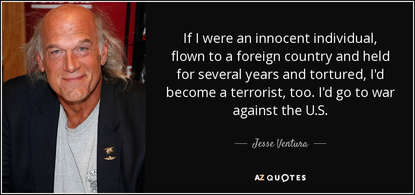 If I were an innocent individual, flown to a foreign country and held for several years and tortured, I'd become a terrorist, too. I'd go to war against the U.S. - Jesse Ventura