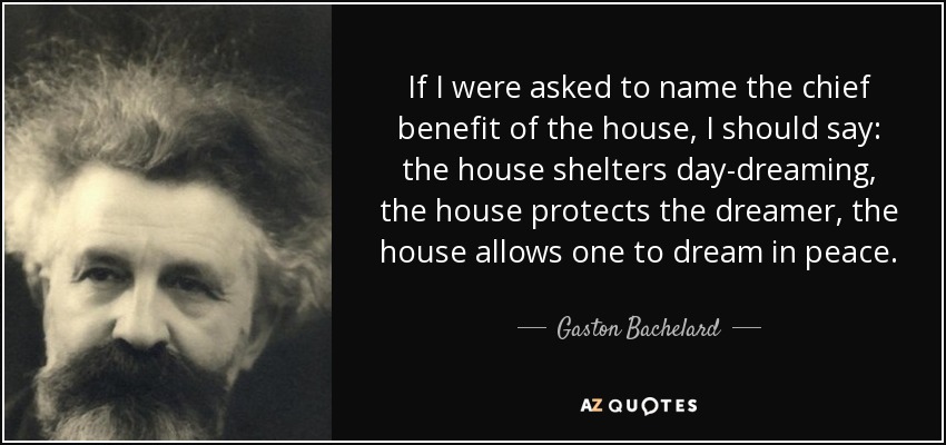 If I were asked to name the chief benefit of the house, I should say: the house shelters day-dreaming, the house protects the dreamer, the house allows one to dream in peace. - Gaston Bachelard