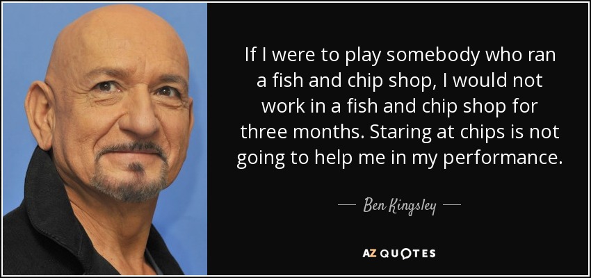 If I were to play somebody who ran a fish and chip shop, I would not work in a fish and chip shop for three months. Staring at chips is not going to help me in my performance. - Ben Kingsley