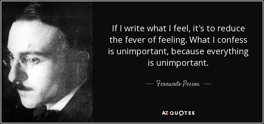 If I write what I feel, it's to reduce the fever of feeling. What I confess is unimportant, because everything is unimportant. - Fernando Pessoa